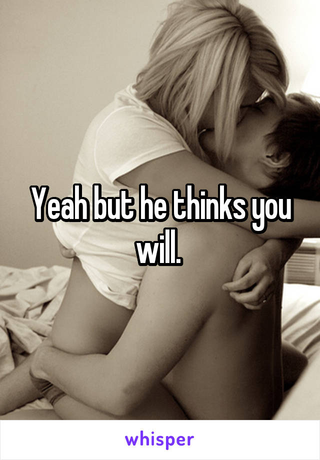 Yeah but he thinks you will. 