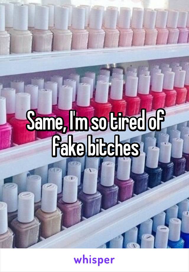 Same, I'm so tired of fake bitches