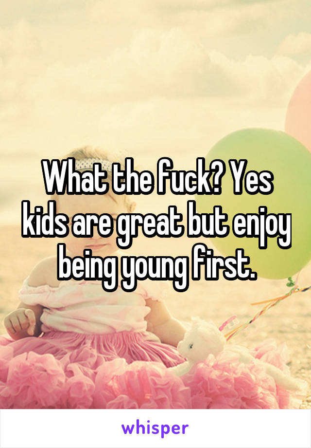 What the fuck? Yes kids are great but enjoy being young first.