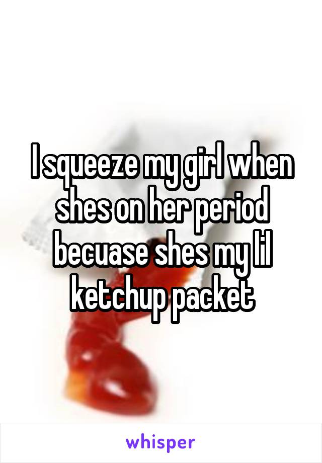 I squeeze my girl when shes on her period becuase shes my lil ketchup packet