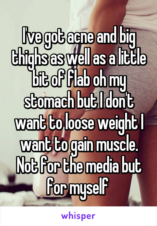 I've got acne and big thighs as well as a little bit of flab oh my stomach but I don't want to loose weight I want to gain muscle. Not for the media but for myself 