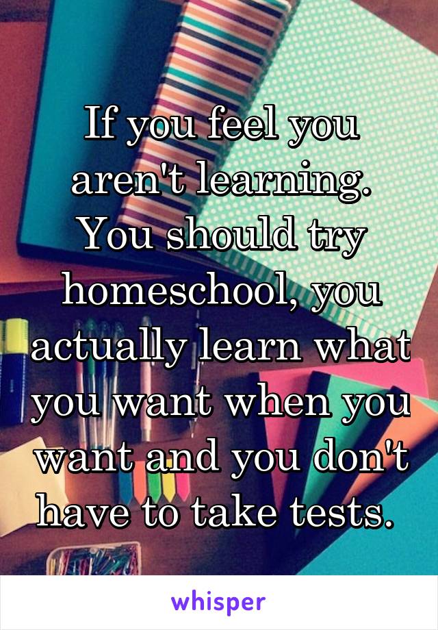 If you feel you aren't learning. You should try homeschool, you actually learn what you want when you want and you don't have to take tests. 