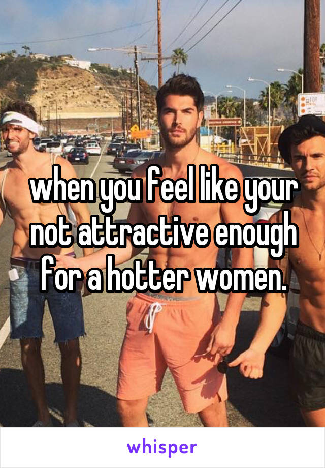 when you feel like your not attractive enough for a hotter women.