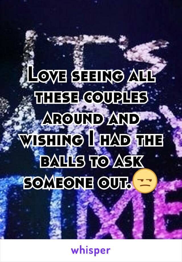 Love seeing all these couples around and wishing I had the balls to ask someone out.😒
