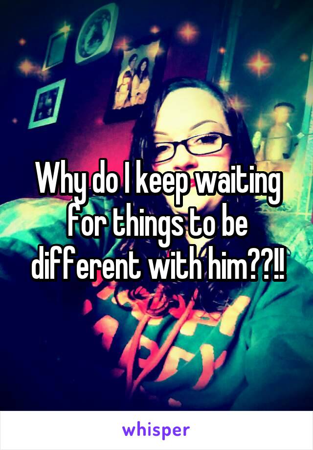 Why do I keep waiting for things to be different with him??!!
