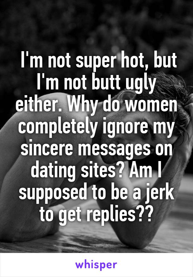  I'm not super hot, but I'm not butt ugly either. Why do women completely ignore my sincere messages on dating sites? Am I supposed to be a jerk to get replies??
