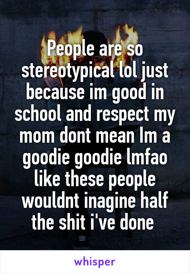 People are so stereotypical lol just because im good in school and respect my mom dont mean Im a goodie goodie lmfao like these people wouldnt inagine half the shit i've done 