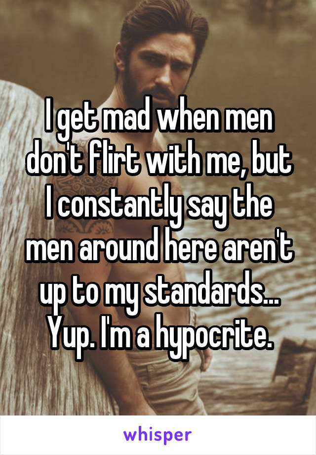 I get mad when men don't flirt with me, but I constantly say the men around here aren't up to my standards...
Yup. I'm a hypocrite.