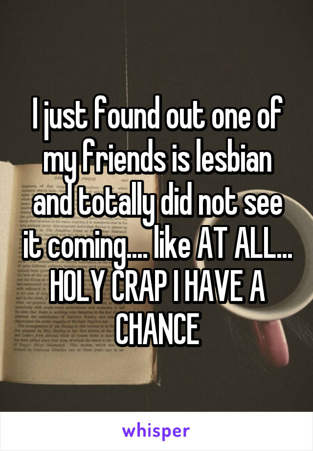 I just found out one of my friends is lesbian and totally did not see it coming.... like AT ALL... HOLY CRAP I HAVE A CHANCE