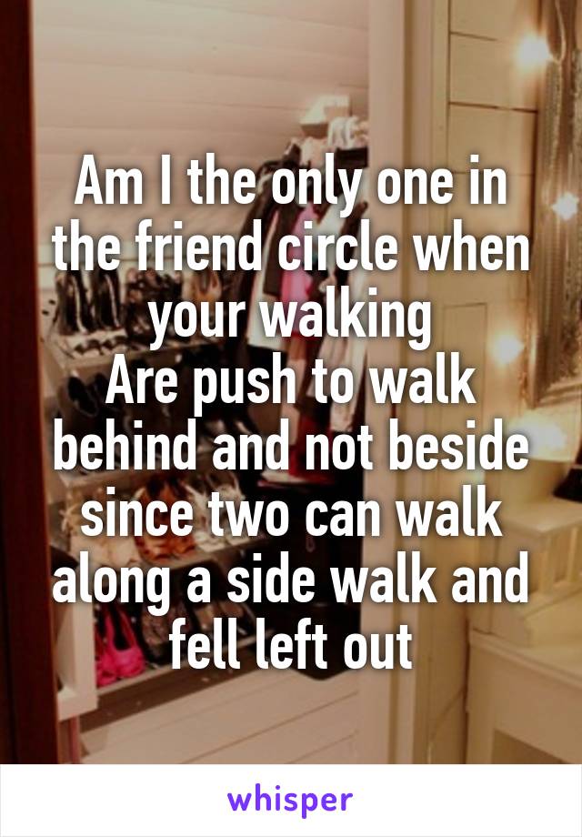 Am I the only one in the friend circle when your walking
Are push to walk behind and not beside since two can walk along a side walk and fell left out