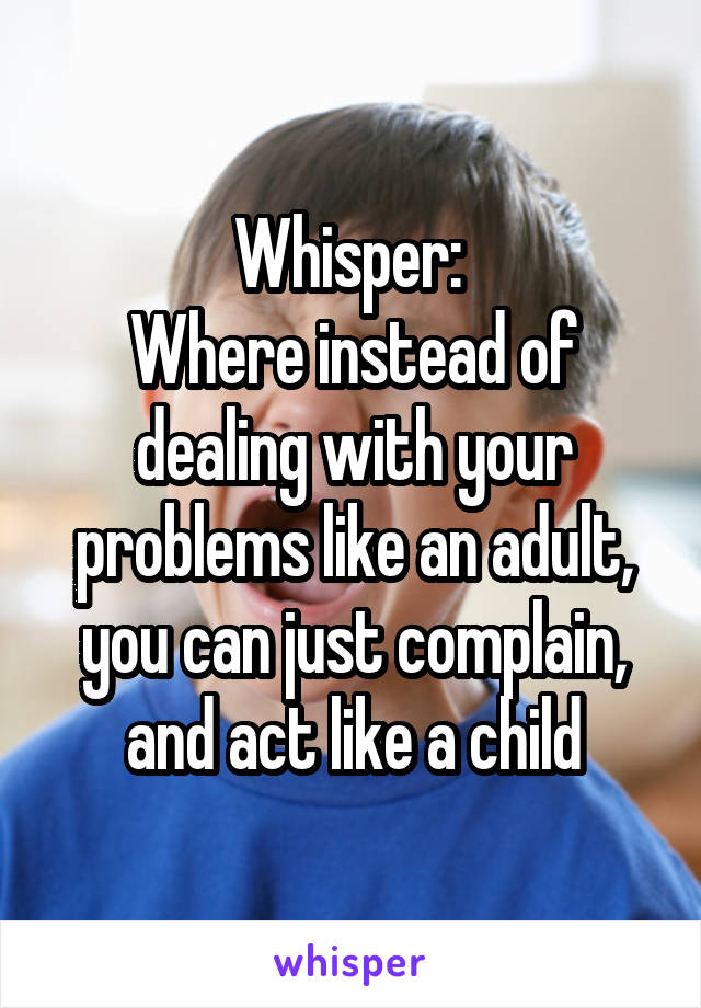 Whisper: 
Where instead of dealing with your problems like an adult, you can just complain, and act like a child