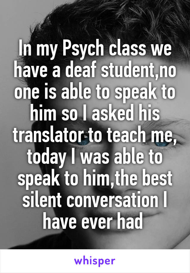 In my Psych class we have a deaf student,no one is able to speak to him so I asked his translator to teach me, today I was able to speak to him,the best silent conversation I have ever had 