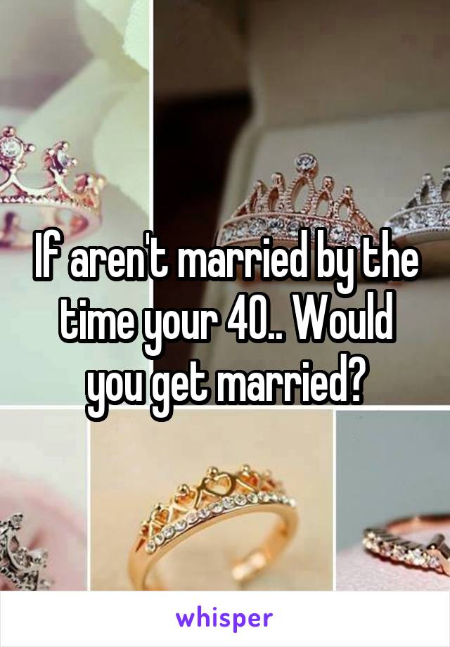 If aren't married by the time your 40.. Would you get married?