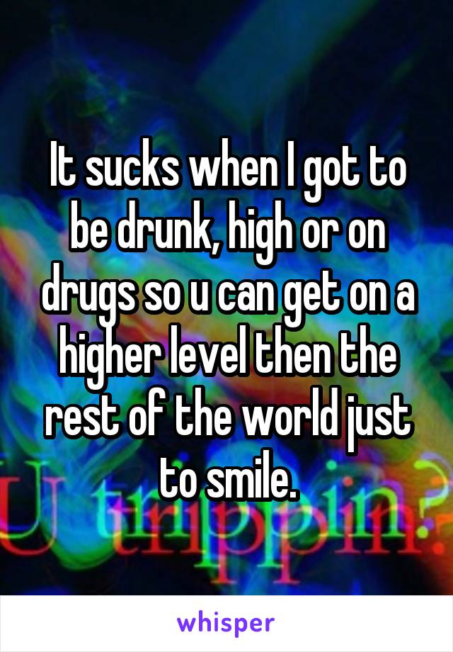 It sucks when I got to be drunk, high or on drugs so u can get on a higher level then the rest of the world just to smile.