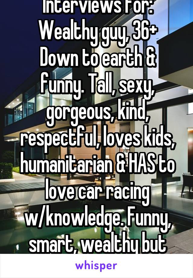 Interviews for: Wealthy guy, 36+
Down to earth & funny. Tall, sexy, gorgeous, kind, respectful, loves kids, humanitarian & HAS to love car racing w/knowledge. Funny, smart, wealthy but ambitious...