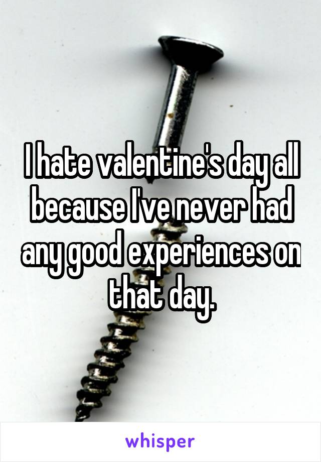 I hate valentine's day all because I've never had any good experiences on that day.