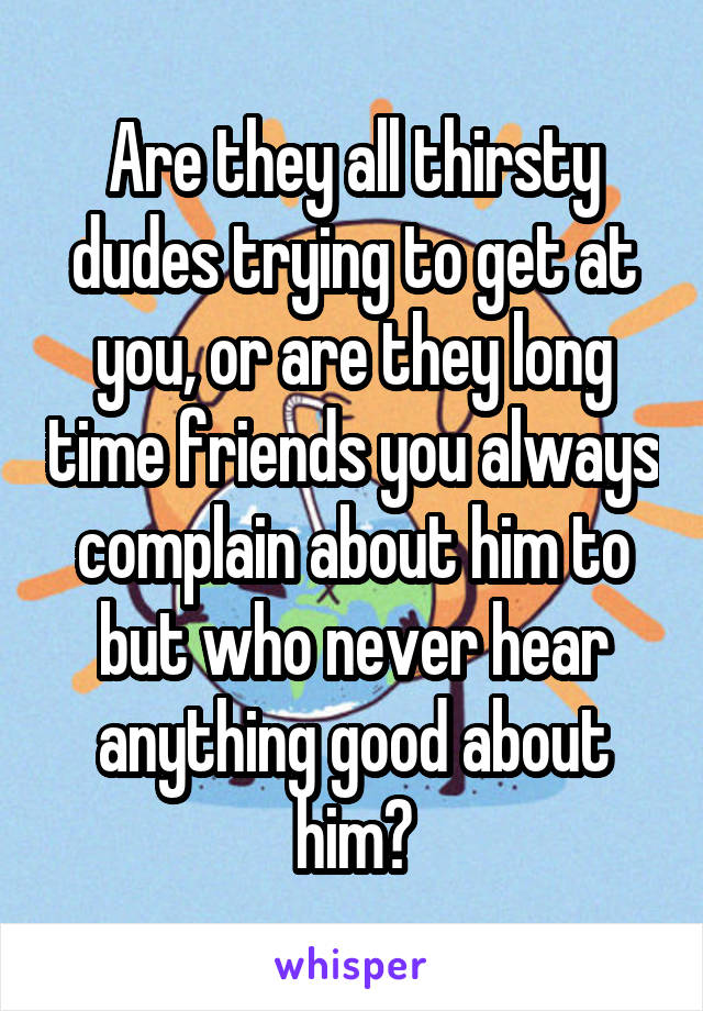 Are they all thirsty dudes trying to get at you, or are they long time friends you always complain about him to but who never hear anything good about him?