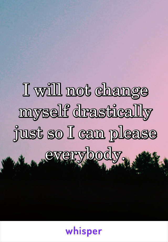 I will not change myself drastically just so I can please everybody.