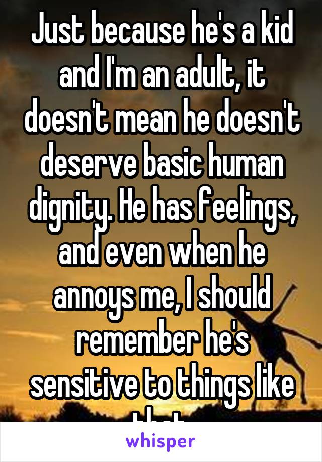 Just because he's a kid and I'm an adult, it doesn't mean he doesn't deserve basic human dignity. He has feelings, and even when he annoys me, I should remember he's sensitive to things like that.