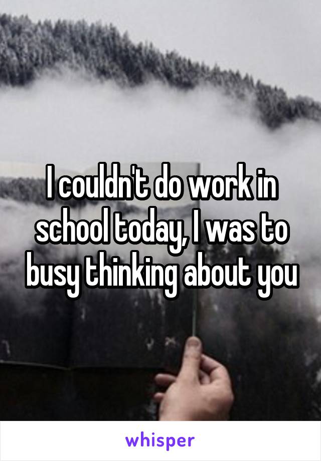 I couldn't do work in school today, I was to busy thinking about you