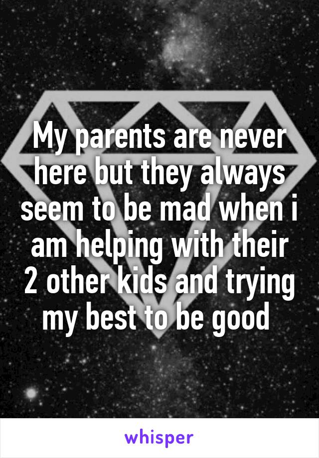 My parents are never here but they always seem to be mad when i am helping with their 2 other kids and trying my best to be good 