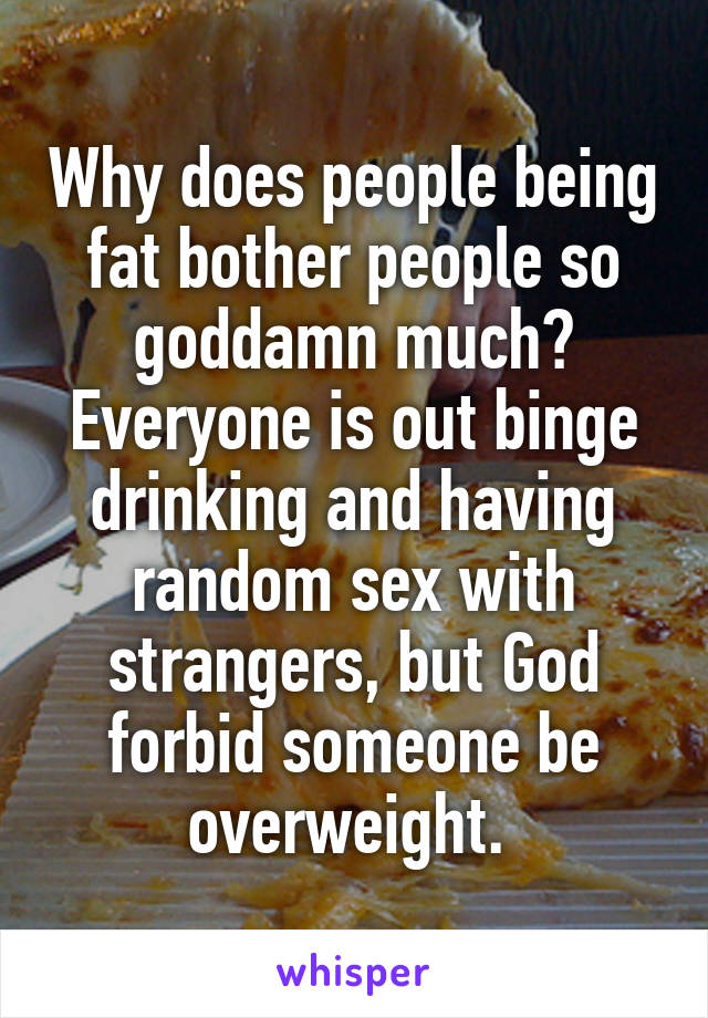 Why does people being fat bother people so goddamn much? Everyone is out binge drinking and having random sex with strangers, but God forbid someone be overweight. 