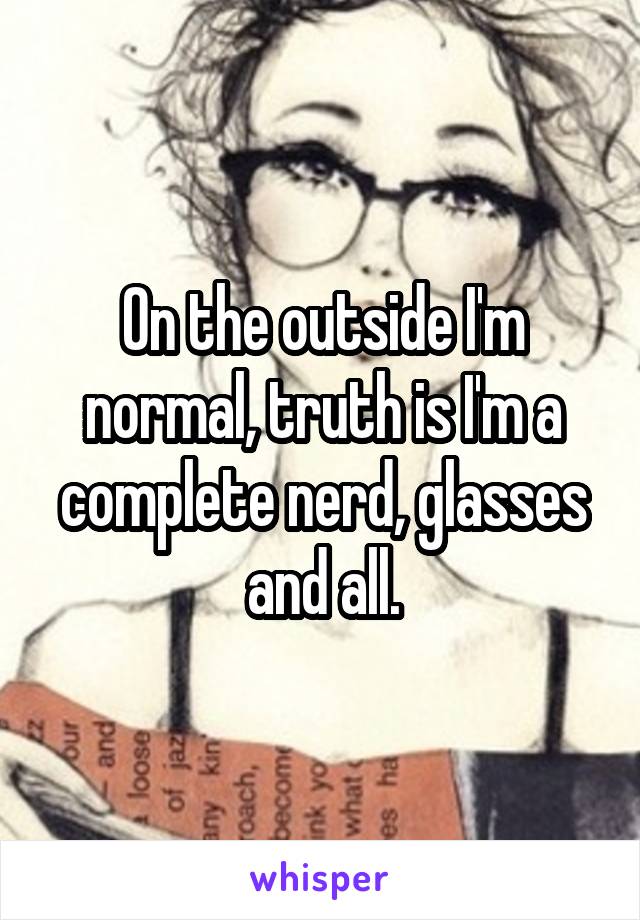 On the outside I'm normal, truth is I'm a complete nerd, glasses and all.