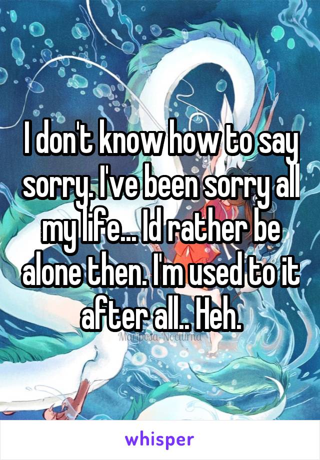 I don't know how to say sorry. I've been sorry all my life... Id rather be alone then. I'm used to it after all.. Heh.