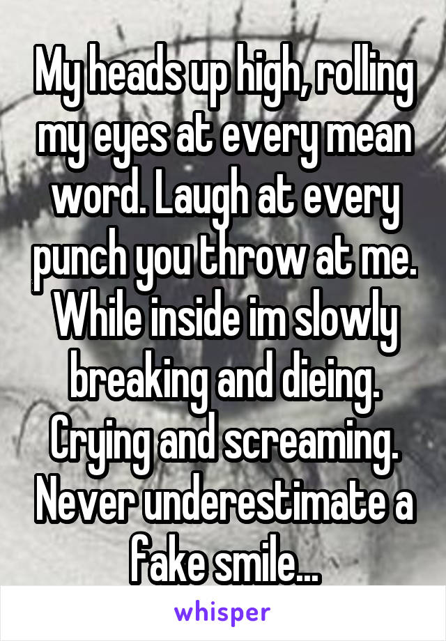 My heads up high, rolling my eyes at every mean word. Laugh at every punch you throw at me.
While inside im slowly breaking and dieing. Crying and screaming. Never underestimate a fake smile...