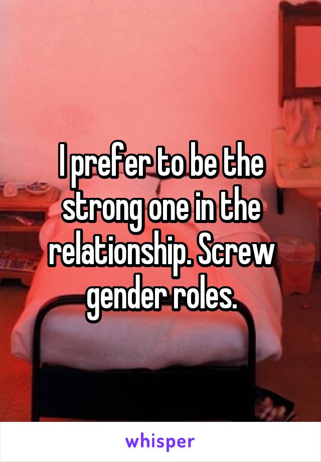 I prefer to be the strong one in the relationship. Screw gender roles.