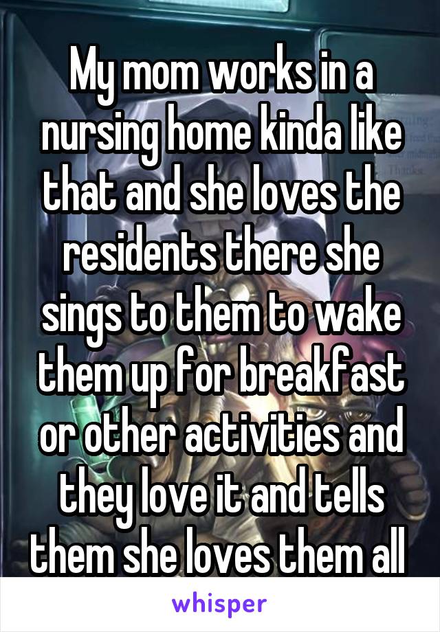 My mom works in a nursing home kinda like that and she loves the residents there she sings to them to wake them up for breakfast or other activities and they love it and tells them she loves them all 
