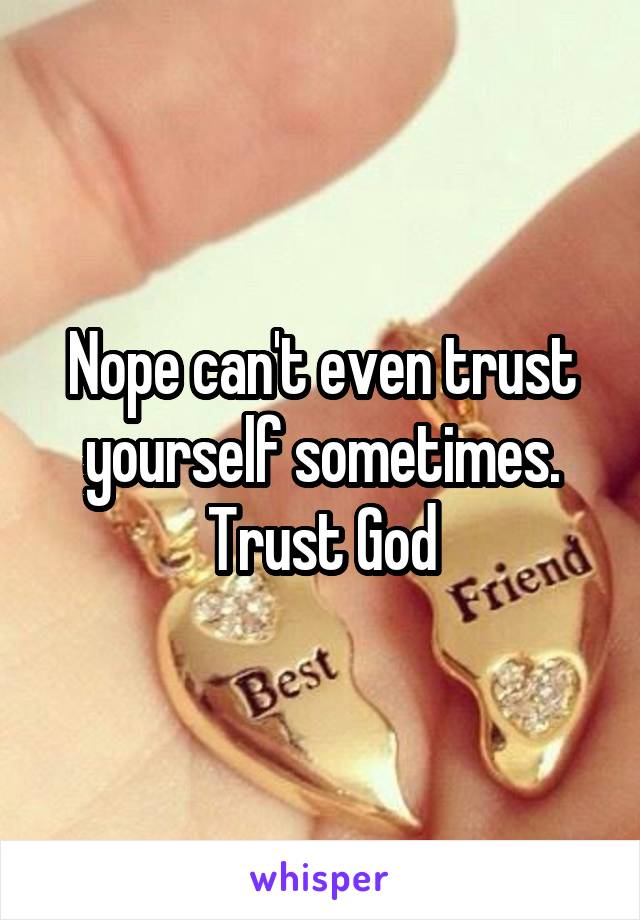 Nope can't even trust yourself sometimes. Trust God