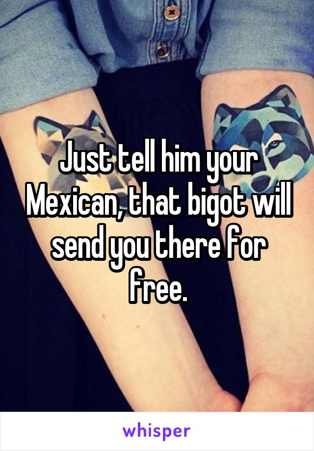 Just tell him your Mexican, that bigot will send you there for free.