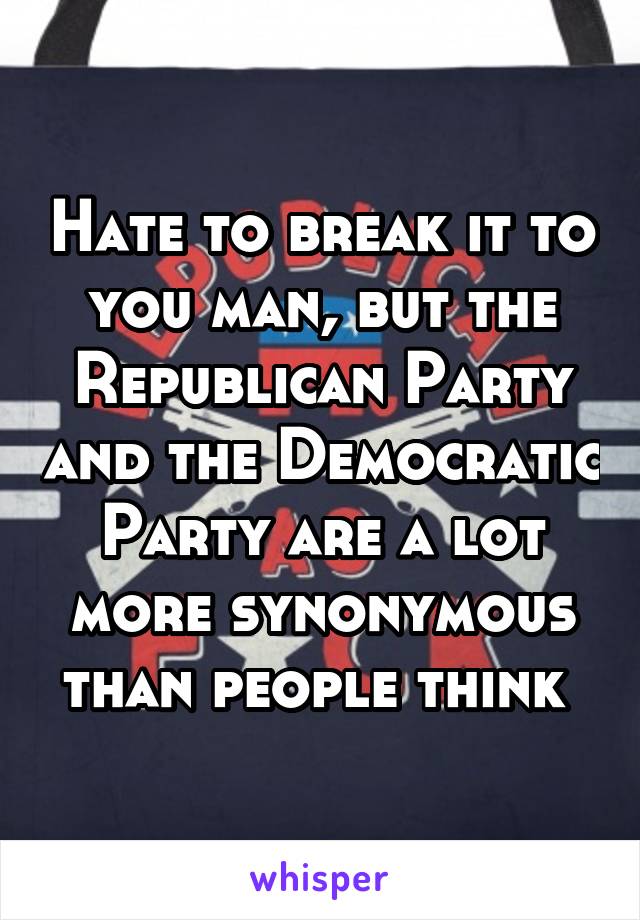 Hate to break it to you man, but the Republican Party and the Democratic Party are a lot more synonymous than people think 