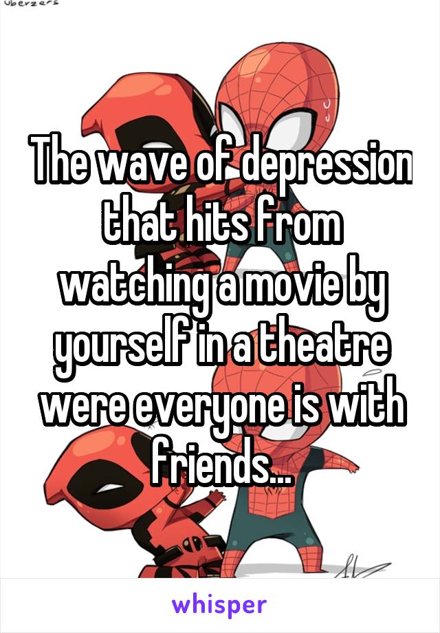 The wave of depression that hits from watching a movie by yourself in a theatre were everyone is with friends...