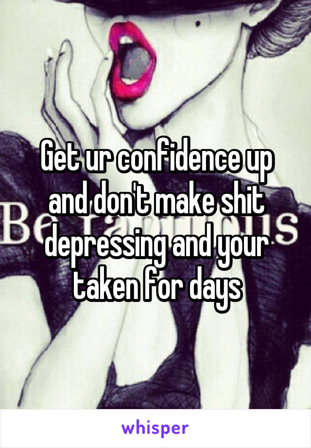 Get ur confidence up and don't make shit depressing and your taken for days