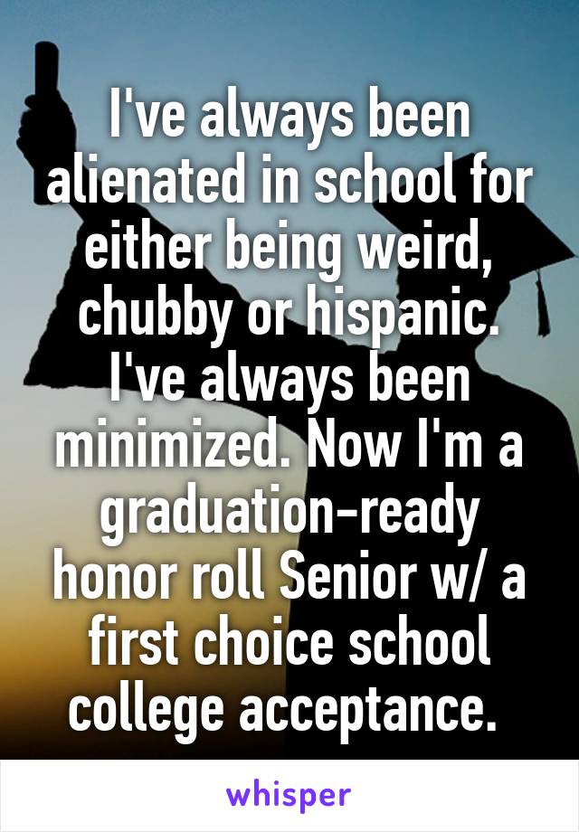 I've always been alienated in school for either being weird, chubby or hispanic. I've always been minimized. Now I'm a graduation-ready honor roll Senior w/ a first choice school college acceptance. 