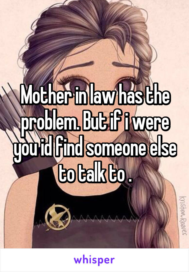 Mother in law has the problem. But if i were you id find someone else to talk to .