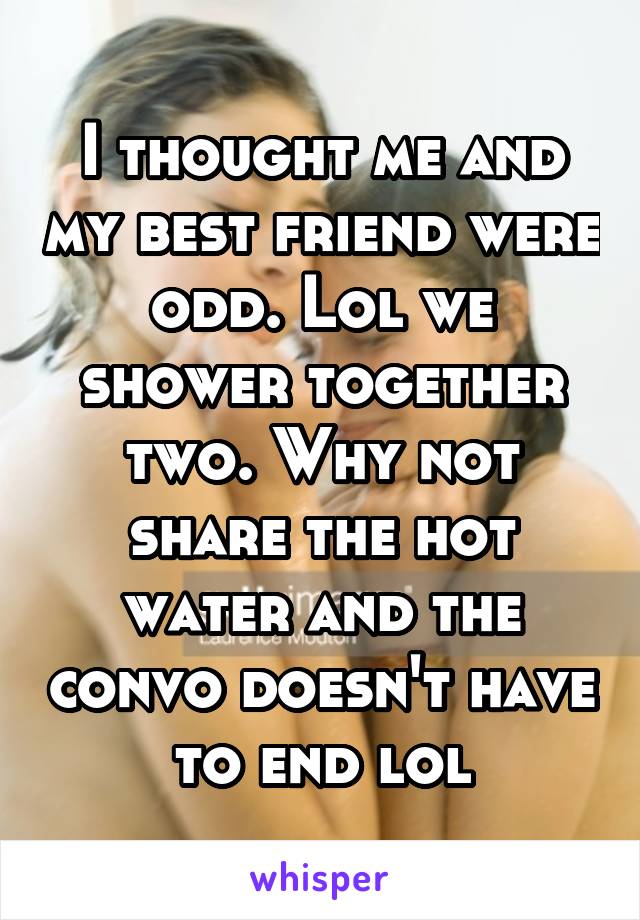 I thought me and my best friend were odd. Lol we shower together two. Why not share the hot water and the convo doesn't have to end lol