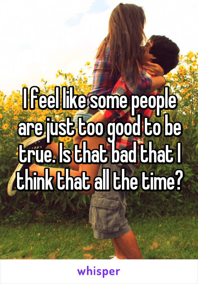 I feel like some people are just too good to be true. Is that bad that I think that all the time?