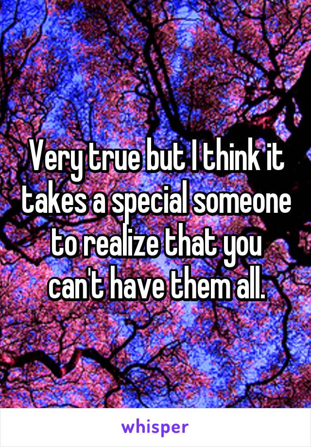 Very true but I think it takes a special someone to realize that you can't have them all.