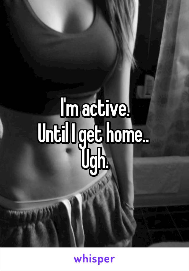 I'm active.
Until I get home.. 
Ugh.