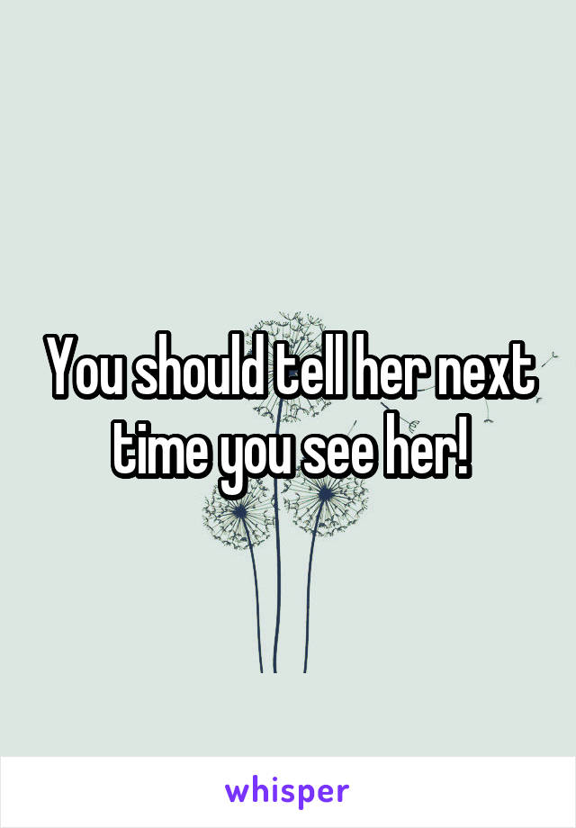 You should tell her next time you see her!