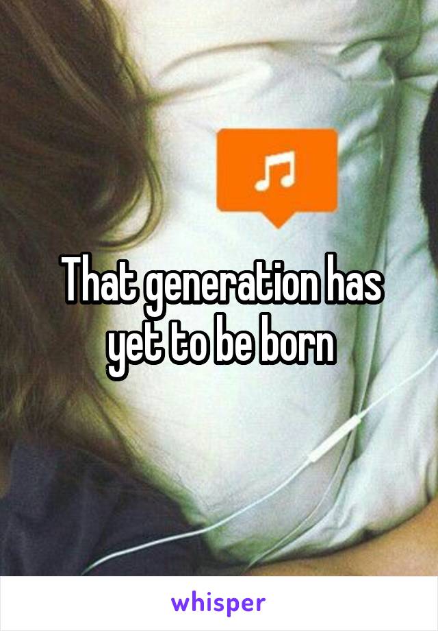 That generation has yet to be born