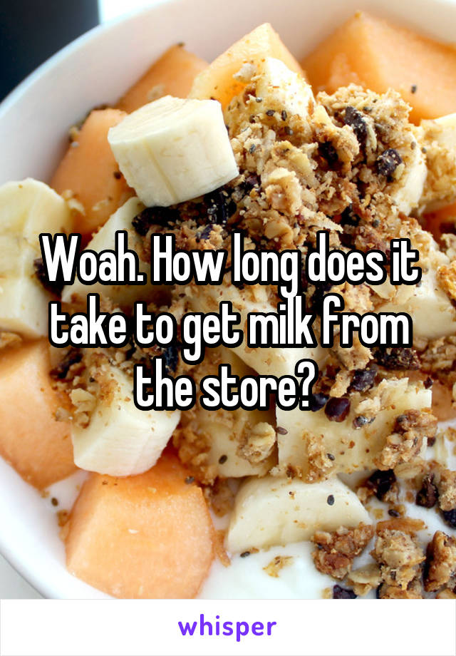 Woah. How long does it take to get milk from the store? 