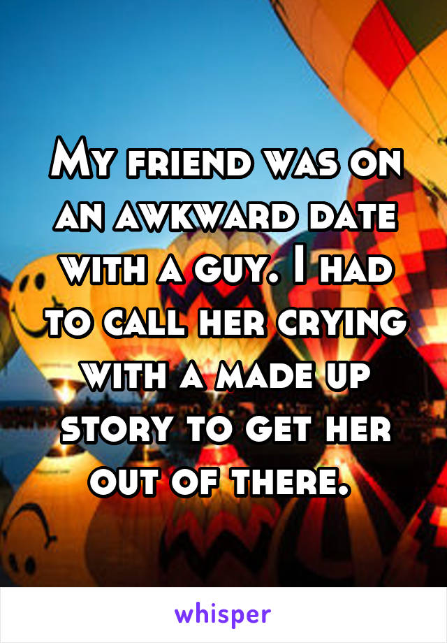 My friend was on an awkward date with a guy. I had to call her crying with a made up story to get her out of there. 