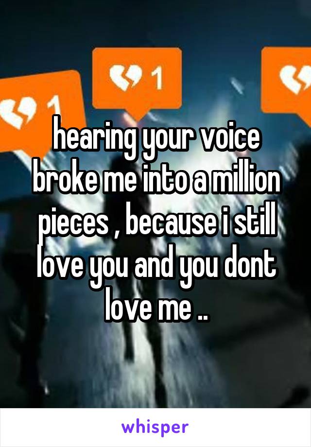 hearing your voice broke me into a million pieces , because i still love you and you dont love me ..