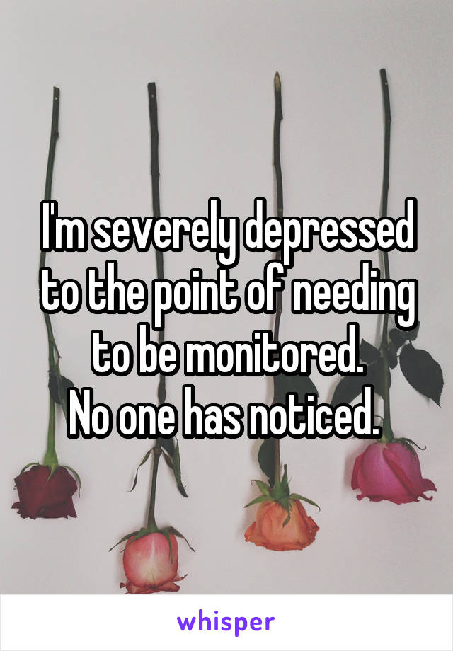 I'm severely depressed to the point of needing to be monitored.
No one has noticed. 