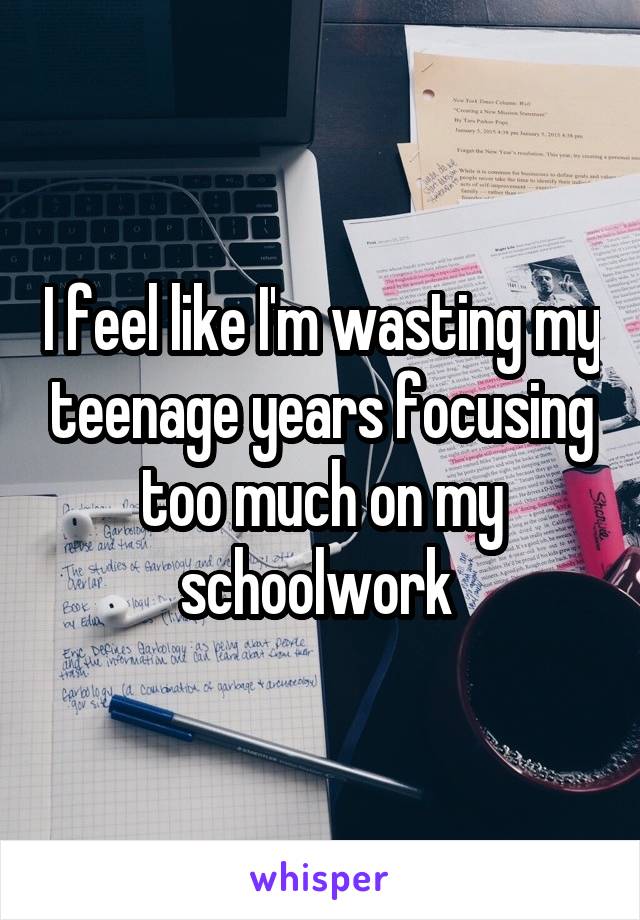 I feel like I'm wasting my teenage years focusing too much on my schoolwork 