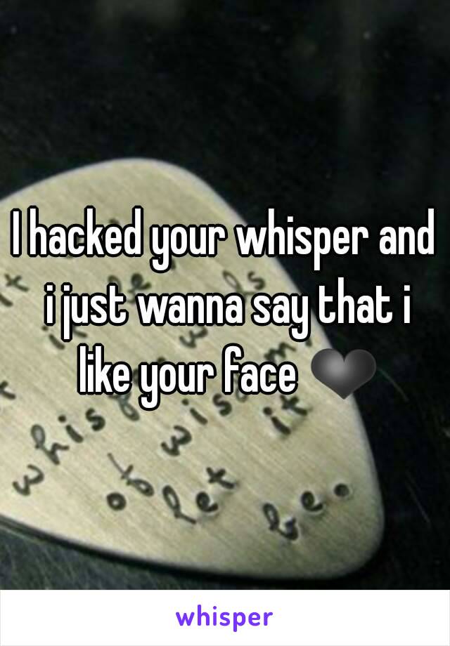 I hacked your whisper and i just wanna say that i like your face ❤